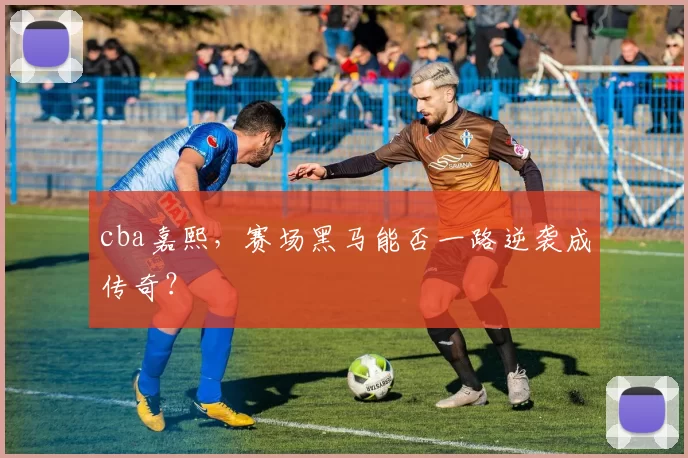 cba嘉熙，赛场黑马能否一路逆袭成传奇？