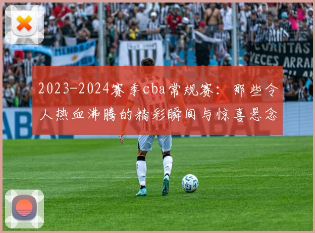 2023-2024赛季cba常规赛：那些令人热血沸腾的精彩瞬间与惊喜悬念！