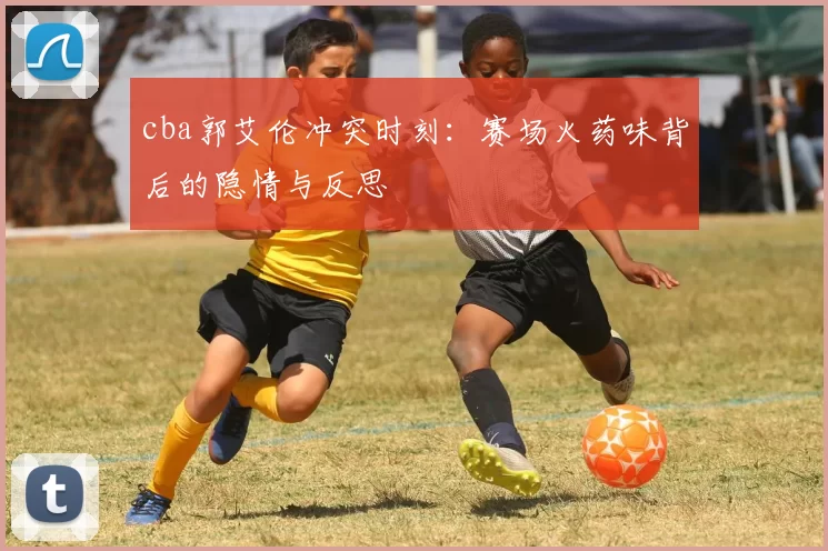 cba郭艾伦冲突时刻：赛场火药味背后的隐情与反思