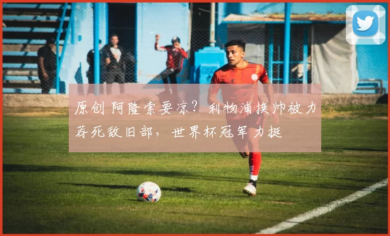 原创 阿隆索要凉？利物浦换帅被力荐死敌旧部，世界杯冠军力挺