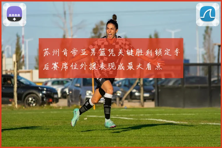 苏州肯帝亚男篮凭关键胜利锁定季后赛席位外援表现成最大看点