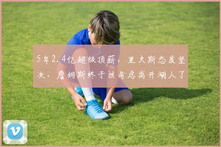 5年2.4亿超级顶薪,里夫斯态度坚决,詹姆斯终于该考虑离开湖人了