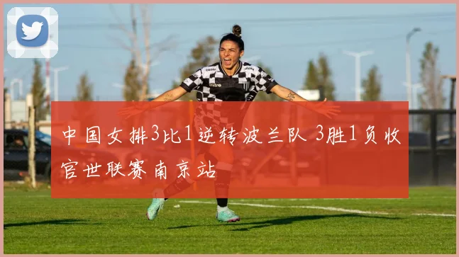 中国女排3比1逆转波兰队 3胜1负收官世联赛南京站