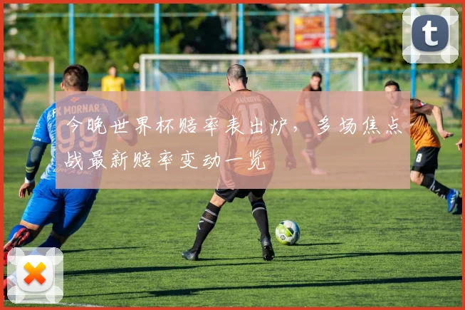 今晚世界杯赔率表出炉,多场焦点战最新赔率变动一览