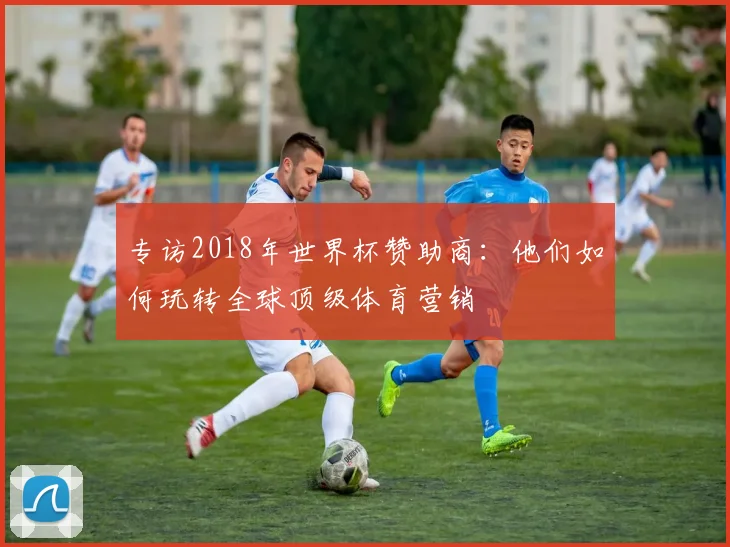 专访2018年世界杯赞助商：他们如何玩转全球顶级体育营销