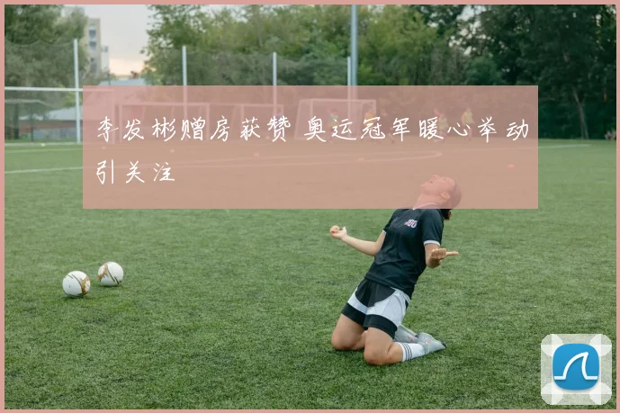 李发彬赠房获赞 奥运冠军暖心举动引关注