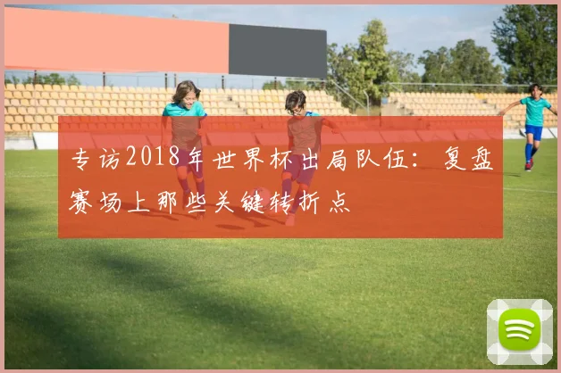 专访2018年世界杯出局队伍：复盘赛场上那些关键转折点