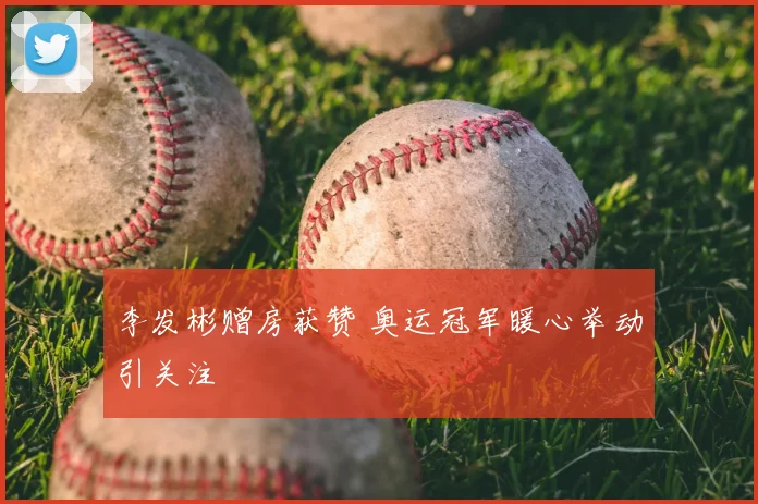 李发彬赠房获赞 奥运冠军暖心举动引关注