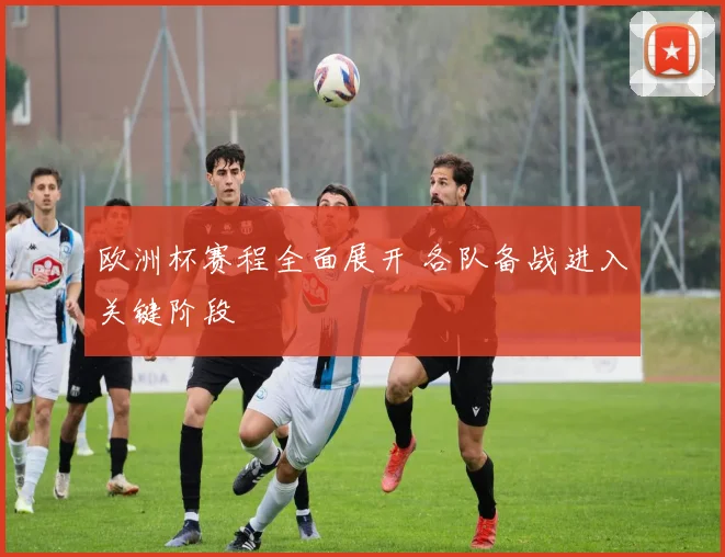 欧洲杯赛程全面展开 各队备战进入关键阶段