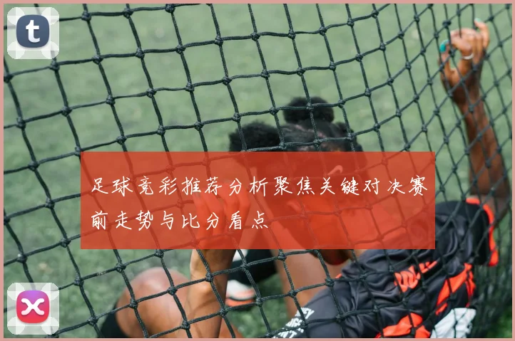 足球竞彩推荐分析聚焦关键对决赛前走势与比分看点