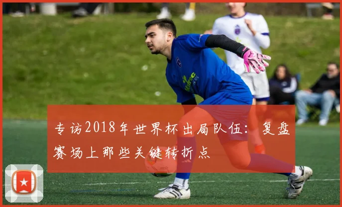 专访2018年世界杯出局队伍：复盘赛场上那些关键转折点