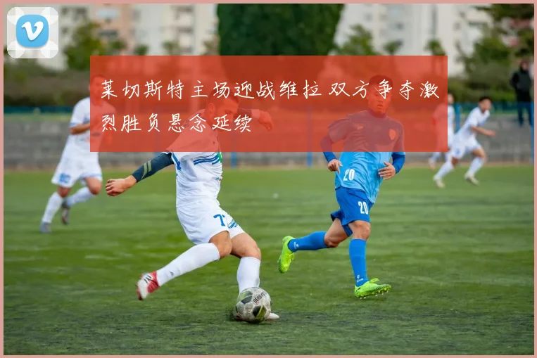 莱切斯特主场迎战维拉 双方争夺激烈胜负悬念延续