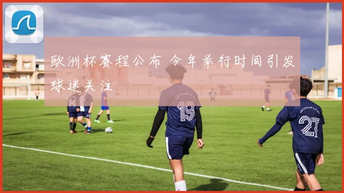 欧洲杯赛程公布 今年举行时间引发球迷关注